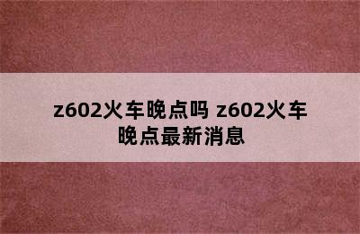 z602火车晚点吗 z602火车晚点最新消息